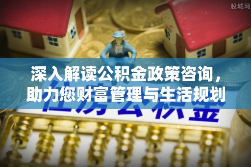 宜春深入解读公积金政策咨询，助力您财富管理与生活规划